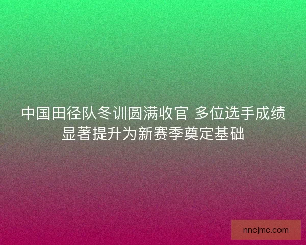 中国田径队冬训圆满收官 多位选手成绩显著提升为新赛季奠定基础