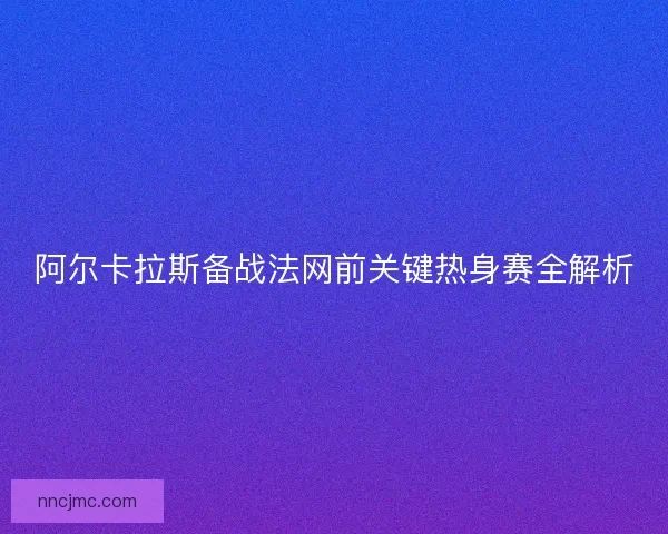 阿尔卡拉斯备战法网前关键热身赛全解析