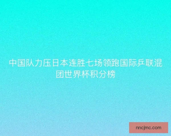 中国队力压日本连胜七场领跑国际乒联混团世界杯积分榜