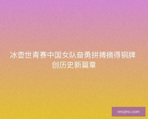 冰壶世青赛中国女队奋勇拼搏摘得铜牌 创历史新篇章