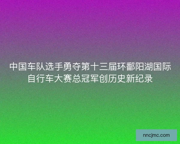 中国车队选手勇夺第十三届环鄱阳湖国际自行车大赛总冠军创历史新纪录