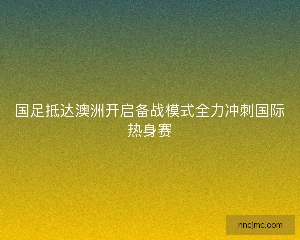 国足抵达澳洲开启备战模式全力冲刺国际热身赛