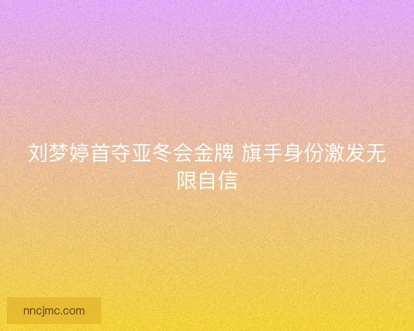 刘梦婷首夺亚冬会金牌 旗手身份激发无限自信
