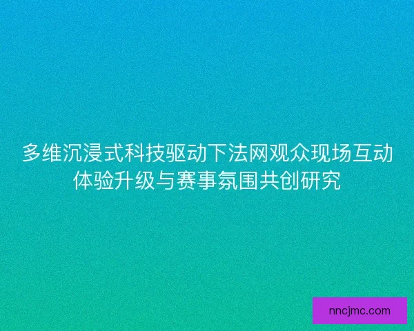 多维沉浸式科技驱动下法网观众现场互动体验升级与赛事氛围共创研究