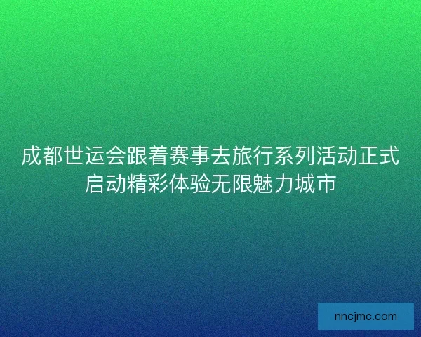 成都世运会跟着赛事去旅行系列活动正式启动精彩体验无限魅力城市
