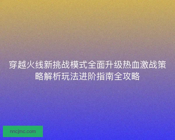 穿越火线新挑战模式全面升级热血激战策略解析玩法进阶指南全攻略